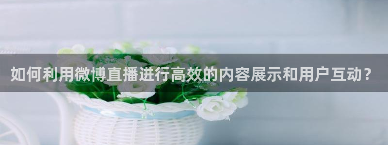 篮球直播说球帝：如何利用微博直播进行高效的内容展示和用户互动？