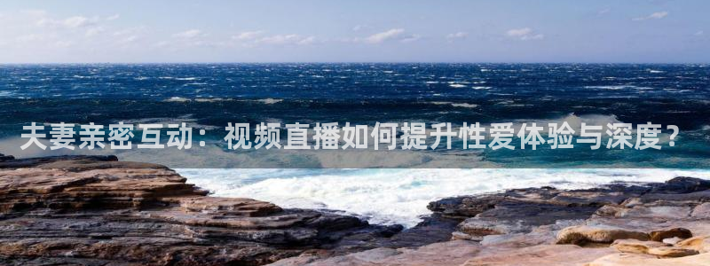 说球帝直播在线观看：夫妻亲密互动：视频直播如何提升性爱体验与深度？