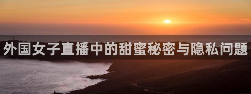 说球帝高清直播：外国女子直播中的甜蜜秘密与隐私问题